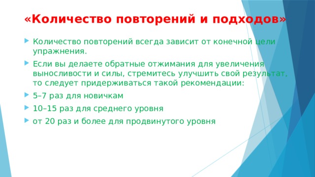 «Количество повторений и подходов»   Количество повторений всегда зависит от конечной цели упражнения. Если вы делаете обратные отжимания для увеличения выносливости и силы, стремитесь улучшить свой результат, то следует придерживаться такой рекомендации: 5–7 раз для новичкам 10–15 раз для среднего уровня от 20 раз и более для продвинутого уровня 
