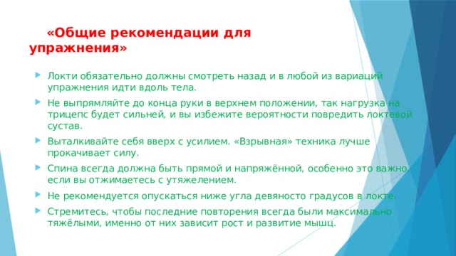  «Общие рекомендации для упражнения»   Локти обязательно должны смотреть назад и в любой из вариаций упражнения идти вдоль тела. Не выпрямляйте до конца руки в верхнем положении, так нагрузка на трицепс будет сильней, и вы избежите вероятности повредить локтевой сустав. Выталкивайте себя вверх с усилием. «Взрывная» техника лучше прокачивает силу. Спина всегда должна быть прямой и напряжённой, особенно это важно, если вы отжимаетесь с утяжелением. Не рекомендуется опускаться ниже угла девяносто градусов в локте. Стремитесь, чтобы последние повторения всегда были максимально тяжёлыми, именно от них зависит рост и развитие мышц. 