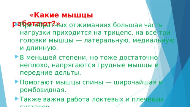  «Какие мышцы работают?»   При обратных отжиманиях большая часть нагрузки приходится на трицепс, на все три головки мышцы — латеральную, медиальную и длинную. В меньшей степени, но тоже достаточно неплохо, напрягаются грудные мышцы и передние дельты. Помогают мышцы спины — широчайшая и ромбовидная. Также важна работа локтевых и плечевых суставов. 