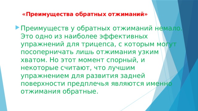  «Преимущества обратных отжиманий»   Преимуществ у обратных отжиманий немало. Это одно из наиболее эффективных упражнений для трицепса, с которым могут посоперничать лишь отжимания узким хватом. Но этот момент спорный, и некоторые считают, что лучшим упражнением для развития задней поверхности предплечья являются именно отжимания обратные. 