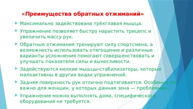  «Преимущества обратных отжиманий»   Максимально задействована трёхглавая мышца. Упражнение позволяет быстро нарастить трицепс и увеличить массу рук. Обратные отжимания тренируют силу спортсмена, а возможность использовать отягощение и различные варианты усложнения помогают совершенствовать и улучшать показатели силы и выносливости. Задействуются мелкие мышцы-стабилизаторы, которые малоактивны в других видах упражнений. Задняя поверхность рук отлично подтягивается. Особенно это важно для женщин, у которых данная зона — проблемная. Упражнение можно выполнять дома, специфического оборудования не требуется. 