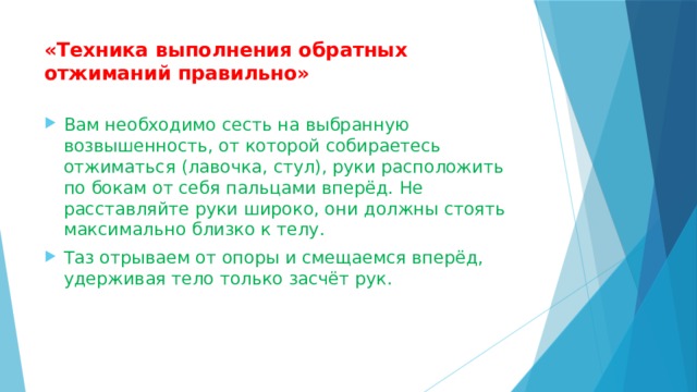 «Техника выполнения обратных отжиманий правильно»   Вам необходимо сесть на выбранную возвышенность, от которой собираетесь отжиматься (лавочка, стул), руки расположить по бокам от себя пальцами вперёд. Не расставляйте руки широко, они должны стоять максимально близко к телу. Таз отрываем от опоры и смещаемся вперёд, удерживая тело только засчёт рук. 