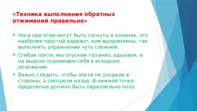 «Техника выполнения обратных отжиманий правильно»   Ноги при этом могут быть согнуты в коленях, это наиболее простой вариант, или выпрямлены, так выполнять упражнение чуть сложней. Сгибая локти, мы опускам таз вниз, вдыхаем, и на выдохе поднимаем себя в исходное положение. Важно следить, чтобы локти не уходили в стороны, а смотрели назад. В нижней точке предплечье должно быть параллельно полу. 