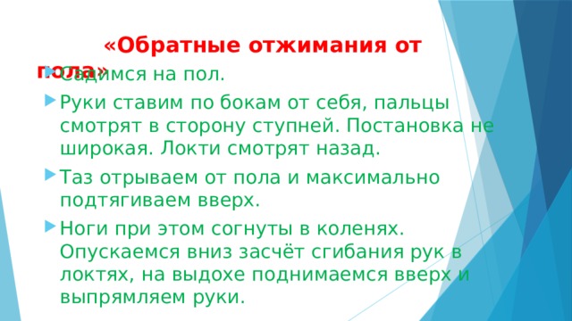  «Обратные отжимания от пола»   Садимся на пол. Руки ставим по бокам от себя, пальцы смотрят в сторону ступней. Постановка не широкая. Локти смотрят назад. Таз отрываем от пола и максимально подтягиваем вверх. Ноги при этом согнуты в коленях. Опускаемся вниз засчёт сгибания рук в локтях, на выдохе поднимаемся вверх и выпрямляем руки. 