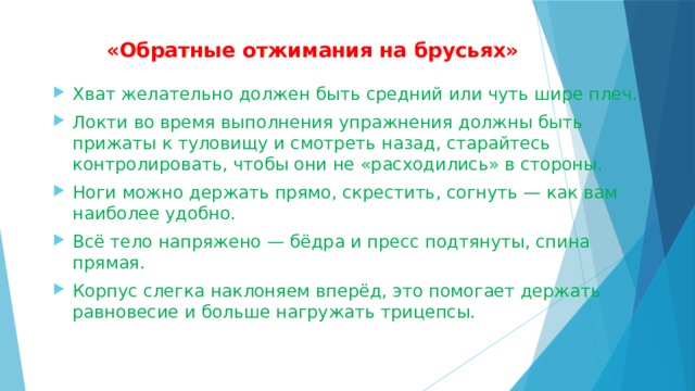  «Обратные отжимания на брусьях»   Хват желательно должен быть средний или чуть шире плеч. Локти во время выполнения упражнения должны быть прижаты к туловищу и смотреть назад, старайтесь контролировать, чтобы они не «расходились» в стороны. Ноги можно держать прямо, скрестить, согнуть — как вам наиболее удобно. Всё тело напряжено — бёдра и пресс подтянуты, спина прямая. Корпус слегка наклоняем вперёд, это помогает держать равновесие и больше нагружать трицепсы. 