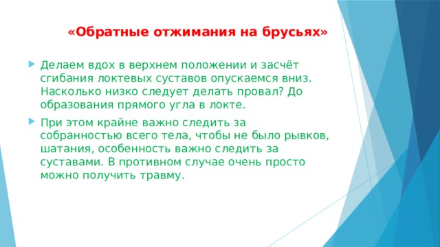  «Обратные отжимания на брусьях»   Делаем вдох в верхнем положении и засчёт сгибания локтевых суставов опускаемся вниз. Насколько низко следует делать провал? До образования прямого угла в локте. При этом крайне важно следить за собранностью всего тела, чтобы не было рывков, шатания, особенность важно следить за суставами. В противном случае очень просто можно получить травму. 