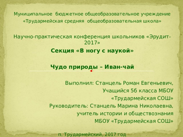 Муниципальное бюджетное общеобразовательное учреждение «Трудармейская средняя общеобразовательная школа»   Научно-практическая конференция школьников «Эрудит-2017» Секция «В ногу с наукой»   Чудо природы – Иван-чай   Выполнил: Станцель Роман Евгеньевич, Учащийся 5б класса МБОУ «Трудармейская СОШ» Руководитель: Станцель Марина Николаевна, учитель истории и обществознания МБОУ «Трудармейская СОШ»   п. Трудармейский, 2017 год