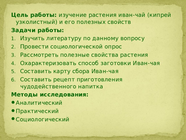 Цель работы: изучение растения иван-чай (кипрей узколистный) и его полезных свойств Задачи работы: Изучить литературу по данному вопросу Провести социологической опрос Рассмотреть полезные свойства растения Охарактеризовать способ заготовки Иван-чая Составить карту сбора Иван-чая Составить рецепт приготовления чудодейственного напитка Методы исследования: