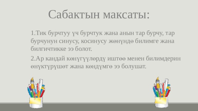 Сабактын максаты: 1.Тик бурчтуу үч бурчтук жана анын тар бурчу, тар бурчунун синусу, косинусу жөнүндө билимге жана билгичтикке ээ болот. 2.Ар кандай көнүгүүлөрдү иштөө менен билимдерин өнүктүрүшөт жана көндүмгө ээ болушат. 