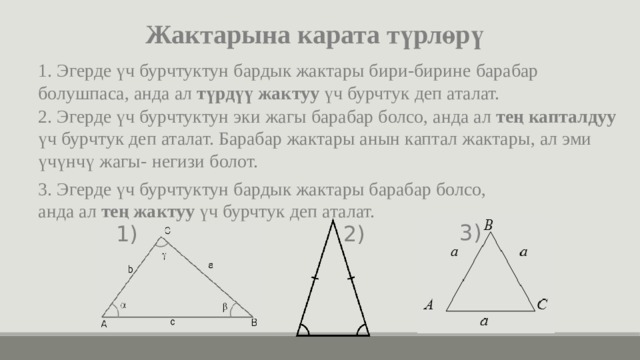 Жактарына карата түрлөрү 1. Эгерде үч бурчтуктун бардык жактары бири-бирине барабар болушпаса, анда ал түрдүү жактуу үч бурчтук деп аталат. 2. Эгерде үч бурчтуктун эки жагы барабар болсо, анда ал тең капталдуу үч бурчтук деп аталат. Барабар жактары анын каптал жактары, ал эми үчүнчү жагы- негизи болот. 3. Эгерде үч бурчтуктун бардык жактары барабар болсо, анда ал тең жактуу үч бурчтук деп аталат. 3) 2) 1) 