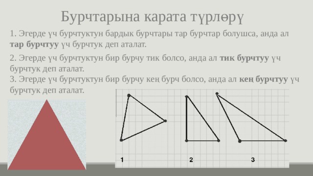 Бурчтарына карата түрлөрү 1. Эгерде үч бурчтуктун бардык бурчтары тар бурчтар болушса, анда ал тар бурчтуу үч бурчтук деп аталат. 2. Эгерде үч бурчтуктун бир бурчу тик болсо, анда ал тик бурчтуу үч бурчтук деп аталат. 3. Эгерде үч бурчтуктун бир бурчу кең бурч болсо, анда ал кең бурчтуу үч бурчтук деп аталат. 