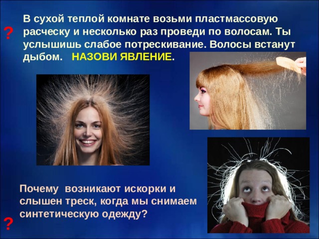 В сухой теплой комнате возьми пластмассовую расческу и несколько раз проведи по волосам. Ты услышишь слабое потрескивание. Волосы встанут дыбом. НАЗОВИ ЯВЛЕНИЕ .  ? Почему возникают искорки и слышен треск, когда мы снимаем синтетическую одежду?  ? 