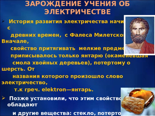 ЗАРОЖДЕНИЕ УЧЕНИЯ ОБ ЭЛЕКТРИЧЕСТВЕ   История развития электричества начинается с  древних времен, с Фалеса Милетского. Вначале,  свойство притягивать мелкие предметы  приписывалось только янтарю (окаменевшая  смола хвойных деревьев), потертому о шерсть . От  названия которого произошло слово электричество,  т.к греч. elektron—янтарь.  Позже установили, что этим свойством обладают  и другие вещества: стекло, потертое о шелк,  органическое стекло потертое о бумагу, эбонит,  потертый о сукно и т.д. 
