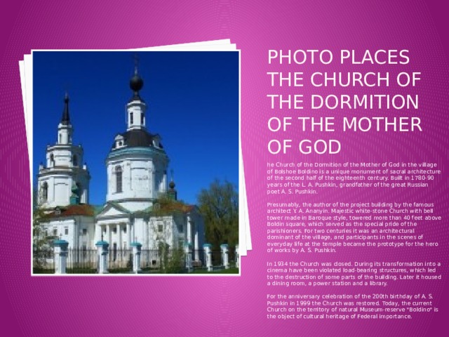 Photo places the Church of the Dormition of the Mother of God he Church of the Dormition of the Mother of God in the village of Bolshoe Boldino is a unique monument of sacral architecture of the second half of the eighteenth century. Built in 1780-90 years of the L. A. Pushkin, grandfather of the great Russian poet A. S. Pushkin.   Presumably, the author of the project building by the famous architect Y. A. Ananyin. Majestic white-stone Church with bell tower made in Baroque style, towered more than 40 feet above Boldin square, which served as the special pride of the parishioners. For two centuries it was an architectural dominant of the village, and participants in the scenes of everyday life at the temple became the prototype for the hero of works by A. S. Pushkin.   In 1934 the Church was closed. During its transformation into a cinema have been violated load-bearing structures, which led to the destruction of some parts of the building. Later it housed a dining room, a power station and a library.   For the anniversary celebration of the 200th birthday of A. S. Pushkin in 1999 the Church was restored. Today, the current Church on the territory of natural Museum-reserve 