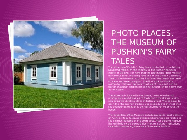 Photo places, the Museum of Pushkin's fairy tales The Museum of Pushkin's fairy tales is situated in the Nizhny Novgorod region, on the territory of the Pushkin Museum-estate of Boldino. It is here that the poet had written most of his famous tales, including 