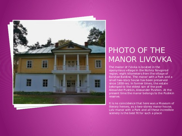 Photo of the Manor livovka The manor of l'vivka is located in the eponymous village in the Nizhny Novgorod region, eight kilometers from the village of Bolshoe Boldino. The manor with a Park and a small two-story house has been preserved since 1850-ies. In former times, the estate belonged to the eldest son of the poet Alexander Pushkin, Alexander Pushkin. At the present time the manor belongs to the Pushkin reserve.   It is no coincidence that here was a Museum of literary heroes, as a two-storey manor house, Lviv manor with a Park and all these incredible scenery is the best fit for such a place 