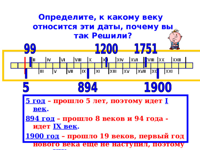  Определите, к какому веку относится эти даты, почему вы так Решили? 5 год  – прошло 5 лет, поэтому идет  I век . 894 год  – прошло 8 веков и 94 года - идет IX век . 1900 год  – прошло 19 веков, первый год нового века еще не наступил, поэтому идет XIX век . 