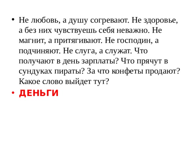Не любовь, а душу согревают. Не здоровье, а без них чувствуешь себя неважно. Не магнит, а притягивают. Не господин, а подчиняют. Не слуга, а служат. Что получают в день зарплаты? Что прячут в сундуках пираты? За что конфеты продают? Какое слово выйдет тут?  ДЕНЬГИ 
