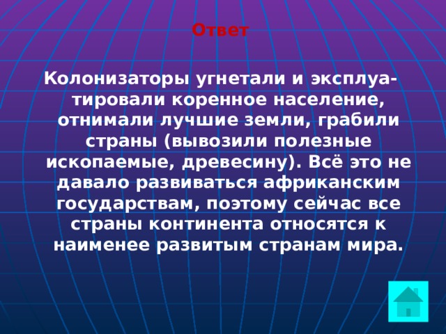 Ответ  Колонизаторы угнетали и эксплуа-тировали коренное население, отнимали лучшие земли, грабили страны (вывозили полезные ископаемые, древесину). Всё это не давало развиваться африканским государствам, поэтому сейчас все страны континента относятся к наименее развитым странам мира.  