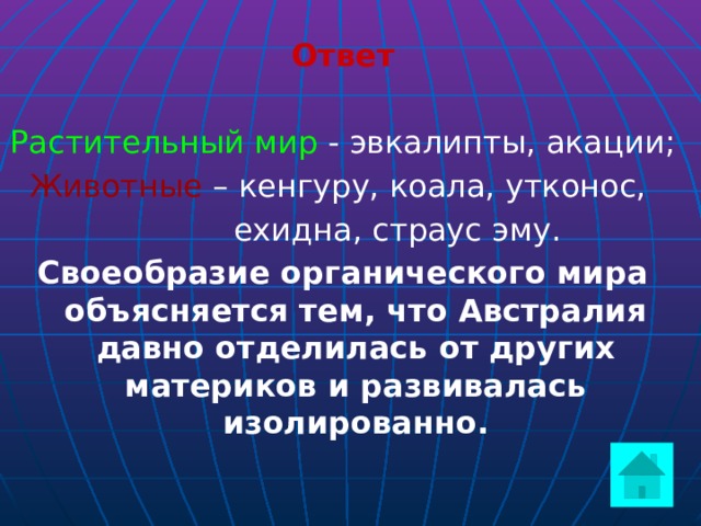 Ответ  Растительный мир - эвкалипты, акации; Животные – кенгуру, коала, утконос,  ехидна, страус эму. Своеобразие органического мира объясняется тем, что Австралия давно отделилась от других материков и развивалась изолированно.    