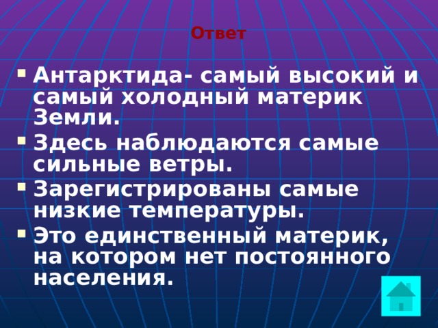 Ответ Антарктида- самый высокий и самый холодный материк Земли. Здесь наблюдаются самые сильные ветры. Зарегистрированы самые низкие температуры. Это единственный материк, на котором нет постоянного населения.    