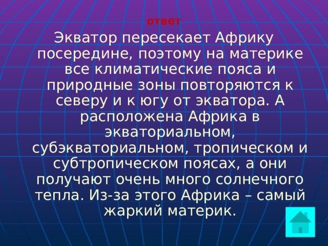 ответ Экватор пересекает Африку посередине, поэтому на материке все климатические пояса и природные зоны повторяются к северу и к югу от экватора. А расположена Африка в экваториальном, субэкваториальном, тропическом и субтропическом поясах, а они получают очень много солнечного тепла. Из-за этого Африка – самый жаркий материк.  