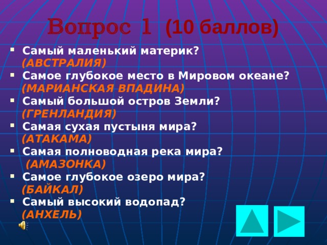  Вопрос 1 (10 баллов) Самый маленький материк?  (АВСТРАЛИЯ) Самое глубокое место в Мировом океане?  (МАРИАНСКАЯ ВПАДИНА) Самый большой остров Земли?  (ГРЕНЛАНДИЯ) Самая сухая пустыня мира?  (АТАКАМА) Самая полноводная река мира?  (АМАЗОНКА) Самое глубокое озеро мира?  (БАЙКАЛ) Самый высокий водопад?  (АНХЕЛЬ)   