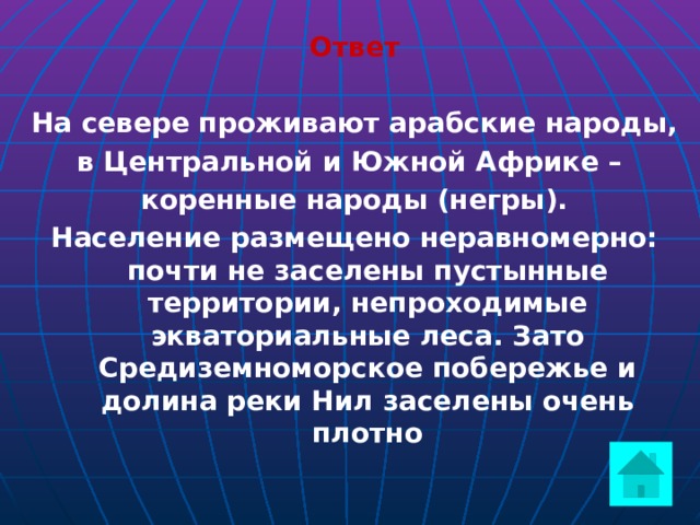 Ответ  На севере проживают арабские народы, в Центральной и Южной Африке – коренные народы (негры). Население размещено неравномерно: почти не заселены пустынные территории, непроходимые экваториальные леса. Зато Средиземноморское побережье и долина реки Нил заселены очень плотно     
