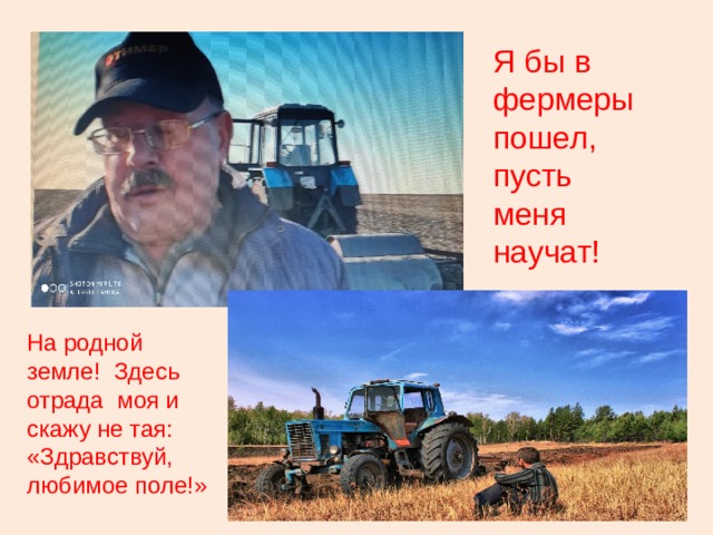 Я бы в фермеры пошел, пусть меня научат! На родной земле! Здесь отрада моя и скажу не тая: «Здравствуй, любимое поле!» 