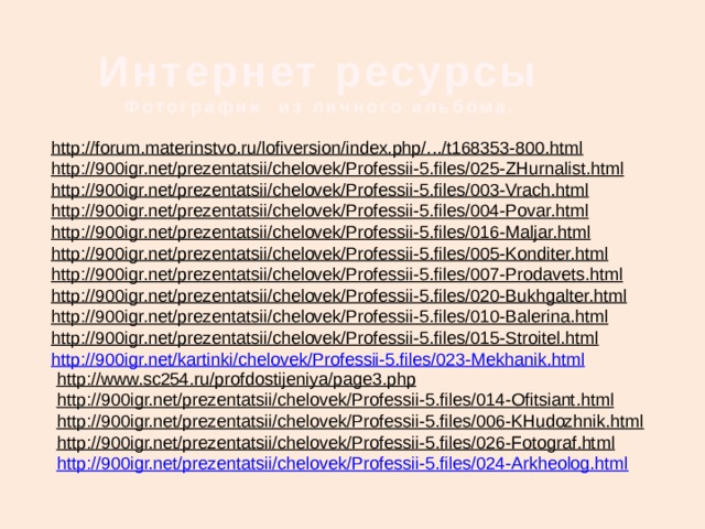 Интернет ресурсы  Фотографии из личного альбома. http://forum.materinstvo.ru/lofiversion/index.php/.../t168353-800.html  http://900igr.net/prezentatsii/chelovek/Professii-5.files/025-ZHurnalist.html  http://900igr.net/prezentatsii/chelovek/Professii-5.files/003-Vrach.html  http://900igr.net/prezentatsii/chelovek/Professii-5.files/004-Povar.html  http://900igr.net/prezentatsii/chelovek/Professii-5.files/016-Maljar.html  http://900igr.net/prezentatsii/chelovek/Professii-5.files/005-Konditer.html  http://900igr.net/prezentatsii/chelovek/Professii-5.files/007-Prodavets.html  http://900igr.net/prezentatsii/chelovek/Professii-5.files/020-Bukhgalter.html  http://900igr.net/prezentatsii/chelovek/Professii-5.files/010-Balerina.html  http://900igr.net/prezentatsii/chelovek/Professii-5.files/015-Stroitel.html  http://900igr.net/kartinki/chelovek/Professii-5.files/023-Mekhanik.html http://www.sc254.ru/profdostijeniya/page3.php  http://900igr.net/prezentatsii/chelovek/Professii-5.files/014-Ofitsiant.html  http://900igr.net/prezentatsii/chelovek/Professii-5.files/006-KHudozhnik.html  http://900igr.net/prezentatsii/chelovek/Professii-5.files/026-Fotograf.html  http://900igr.net/prezentatsii/chelovek/Professii-5.files/024-Arkheolog.html 
