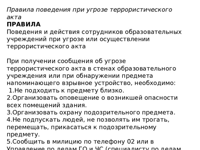 Правила поведения при угрозе террористического акта ПРАВИЛА Поведения и действия сотрудников образовательных учреждений при угрозе или осуществлении террористического акта   При получении сообщения об угрозе террористического акта в стенах образовательного учреждения или при обнаружении предмета напоминающего взрывное устройство, необходимо:   1.Не подходить к предмету близко. 2.Организовать оповещение о возникшей опасности всех помещений здания. 3.Организовать охрану подозрительного предмета. 4.Не подпускать людей, не позволять им трогать, перемещать, прикасаться к подозрительному предмету. 5.Сообщить в милицию по телефону 02 или в Управление по делам ГО и ЧС (специалисту по делам ГО и ЧС территории), Управление образования (при сообщении не используйте мобильные телефоны). 6. Организовать вывод людей из опасного места. 