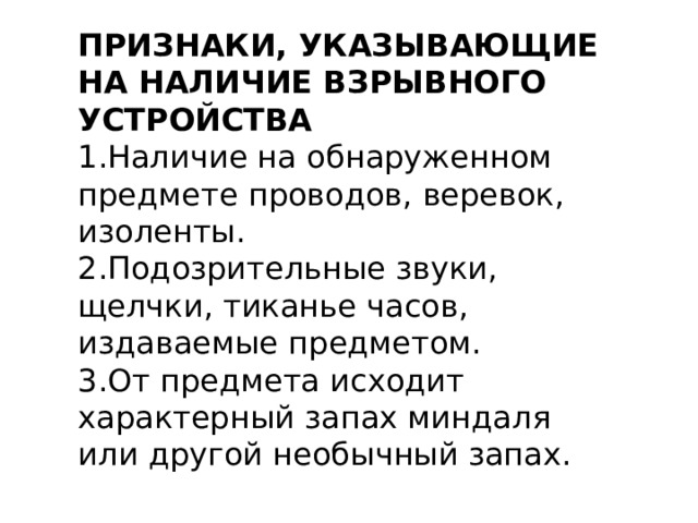 ПРИЗНАКИ, УКАЗЫВАЮЩИЕ НА НАЛИЧИЕ ВЗРЫВНОГО УСТРОЙСТВА 1.Наличие на обнаруженном предмете проводов, веревок, изоленты. 2.Подозрительные звуки, щелчки, тиканье часов, издаваемые предметом. 3.От предмета исходит характерный запах миндаля или другой необычный запах. 