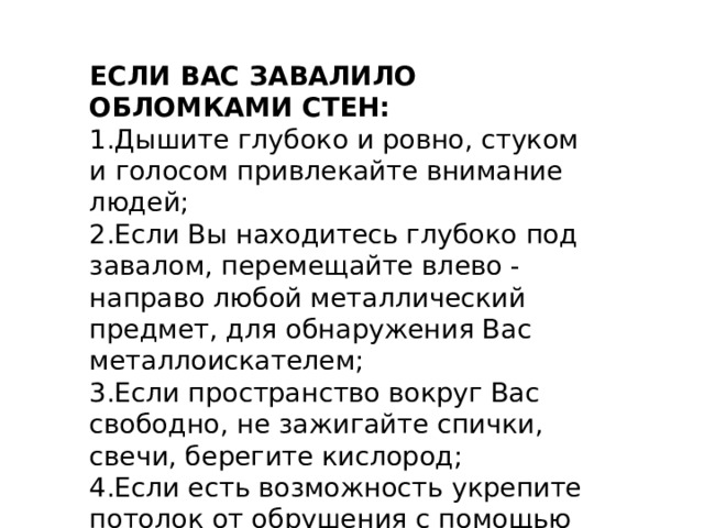 ЕСЛИ ВАС ЗАВАЛИЛО ОБЛОМКАМИ СТЕН: 1.Дышите глубоко и ровно, стуком и голосом привлекайте внимание людей; 2.Если Вы находитесь глубоко под завалом, перемещайте влево - направо любой металлический предмет, для обнаружения Вас металлоискателем; 3.Если пространство вокруг Вас свободно, не зажигайте спички, свечи, берегите кислород; 4.Если есть возможность укрепите потолок от обрушения с помощью подручных предметов и дожидайтесь помощи. 
