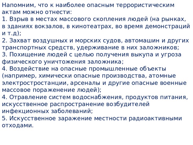 Напомним, что к наиболее опасным террористическим актам можно отнести: 1. Взрыв в местах массового скопления людей (на рынках, в зданиях вокзалов, в кинотеатрах, во время демонстраций и т.д); 2. Захват воздушных и морских судов, автомашин и других транспортных средств, удерживание в них заложников; 3. Похищение людей с целью получения выкупа и угроза физического уничтожения заложника; 4. Воздействие на опасные промышленные объекты (например, химически опасные производства, атомные электростростанции, арсеналы и другие опасные военные массовое пораженение людей); 4. Отравление систем водоснабжения, продуктов питания, искусственное распространение возбудителей инфекционных заболеваний; 5. Искусственное заражение местности радиоактивными отходами. 