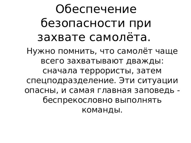 Обеспечение безопасности при захвате самолёта. Нужно помнить, что самолёт чаще всего захватывают дважды: сначала террористы, затем спецподразделение. Эти ситуации опасны, и самая главная заповедь - беспрекословно выполнять команды. 