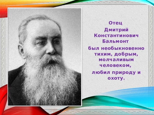 Отец Дмитрий Константинович Бальмонт был необыкновенно тихим, добрым, молчаливым человеком, любил природу и охоту. 