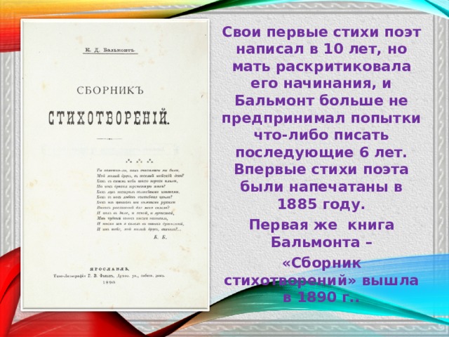 Свои первые стихи поэт написал в 10 лет, но мать раскритиковала его начинания, и Бальмонт больше не предпринимал попытки что-либо писать последующие 6 лет.  Впервые стихи поэта были напечатаны в 1885 году. П ервая же книга Бальмонта – «Сборник стихотворений» вышла в 1890 г.. 