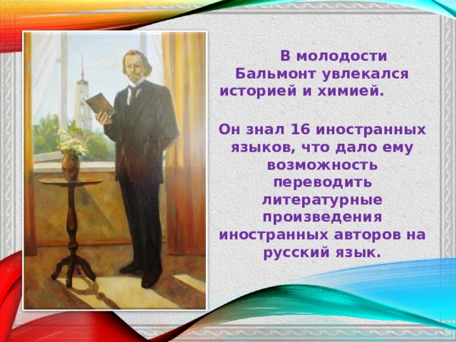  В молодости Бальмонт увлекался историей и химией. Он знал 16 иностранных языков, что дало ему возможность переводить литературные произведения иностранных авторов на русский язык.  