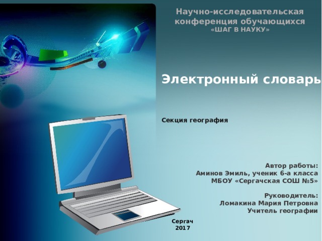Научно-исследовательская конференция обучающихся  «ШАГ В НАУКУ»   Электронный словарь     Секция география Автор работы: Аминов Эмиль, ученик 6-а класса МБОУ «Сергачская СОШ №5»  Руководитель: Ломакина Мария Петровна Учитель географии  Сергач 2017 