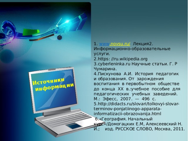 Источники  информации 1. www . novsu . ru /  Лекция2. Информационно-образовательные услуги. 2. https : // ru . wikipedia . org 3. cyberleninka . ru Научные статьи. Г. Р Чумарина. 4.Пискунова  А.И.  История  педагогик  и образования. От  зарождения  воспитания  в первобытном  обществе  до  конца  XX  в.:учебное  пособие  для  педагогических  учебных  заведений.  М.:  Эфесс,  2007.  —  496  с. 5.http://didacts.ru/slovari/tolkovyi-slovar-terminov-ponjatiinogo-apparata-informatizacii-obrazovanija.html   6.«География. Начальный курс»/Домогацких Е.М, Алексеевский Н. И.; изд. РУССКОЕ СЛОВО, Москва, 2011.  