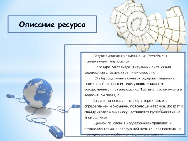 Ресурс выполнен в приложении PowerPoint с применением гиперссылок. В словаре 50 слайдов (титульный лист, слайд содержание словаря, странички словаря). Ресурс выполнен в приложении PowerPoint с применением гиперссылок. В словаре 50 слайдов (титульный лист, слайд содержание словаря, странички словаря).  Слайд содержание словаря содержит перечень терминов. Переход к интересующим терминам осуществляется по гиперссылке. Термины расположены в алфавитном порядке. Страничка словаря – слайд с термином, его определением и рисунком, поясняющим термин. Возврат к слайду «содержания» осуществляется путем нажатия на «помощника» Щелчок по слову в «содержании» приведет к появлению термина, следующий щелчке - его понятия , а последующие к изображению данного понятия. 