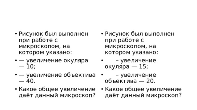 Рисунок был выполнен при работе с микроскопом, на котором указано: — увеличение окуляра — 10; — увеличение объектива — 40. Какое общее увеличение даёт данный микроскоп? Рисунок был выполнен при работе с микроскопом, на котором указано:       – увеличение окуляра — 15;       – увеличение объектива — 20. Какое общее увеличение даёт данный микроскоп? 