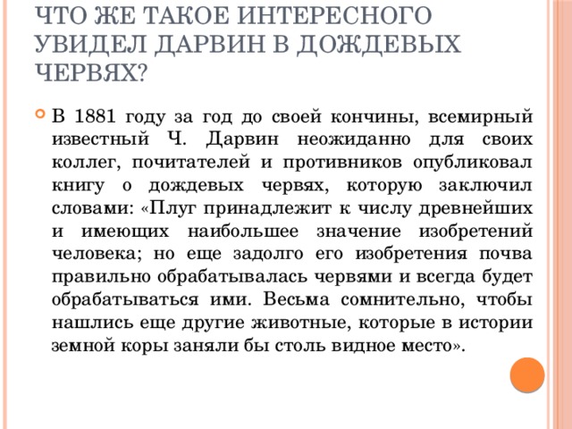 Что же такое интересного увидел Дарвин в дождевых червях? В 1881 году за год до своей кончины, всемирный известный Ч. Дарвин неожиданно для своих коллег, почитателей и противников опубликовал книгу о дождевых червях, которую заключил словами: «Плуг принадлежит к числу древнейших и имеющих наибольшее значение изобретений человека; но еще задолго его изобретения почва правильно обрабатывалась червями и всегда будет обрабатываться ими. Весьма сомнительно, чтобы нашлись еще другие животные, которые в истории земной коры заняли бы столь видное место». 