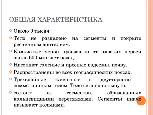 Общая характеристика Около 9 тысяч. Тело не разделено на сегменты и покрыто ресничным эпителием. Кольчатые черви произошли от плоских червей около 600 млн лет назад. Населяют соленые и пресные водоемы, почву. Распространены во всех географических поясах. Трехслойные животные с двусторонне - симметричным телом. Тело сильно вытянуто. состоит из сегментов, образованных кольцевидными перетяжками. Сегменты иначе называют кольцами. 