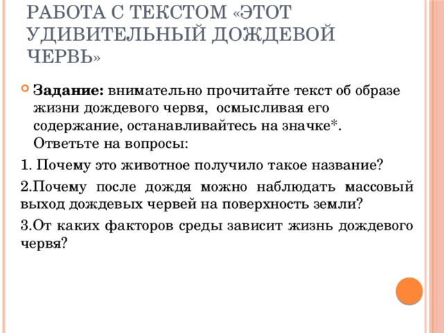 Работа с текстом «Этот удивительный дождевой червь» Задание: внимательно прочитайте текст об образе жизни дождевого червя, осмысливая его содержание, останавливайтесь на значке*. Ответьте на вопросы: 1. Почему это животное получило такое название? 2.Почему после дождя можно наблюдать массовый выход дождевых червей на поверхность земли? 3.От каких факторов среды зависит жизнь дождевого червя? 