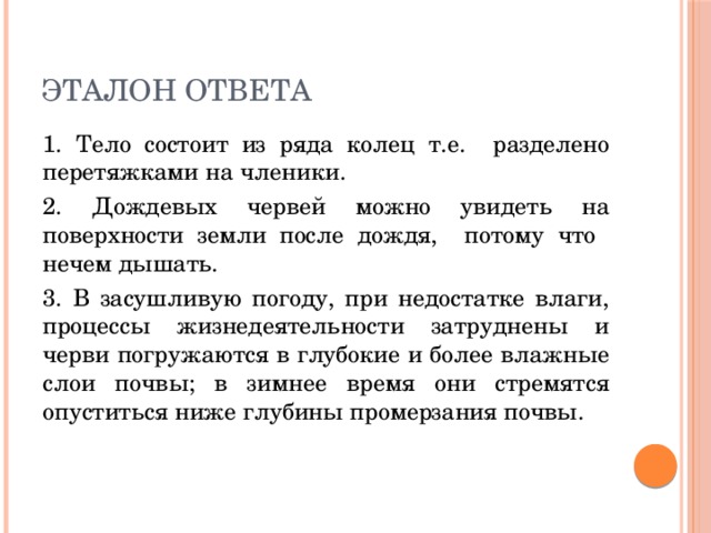 Эталон ответа 1. Тело состоит из ряда колец т.е. разделено перетяжками на членики. 2. Дождевых червей можно увидеть на поверхности земли после дождя, потому что нечем дышать. 3. В засушливую погоду, при недостатке влаги, процессы жизнедеятельности затруднены и черви погружаются в глубокие и более влажные слои почвы; в зимнее время они стремятся опуститься ниже глубины промерзания почвы. 