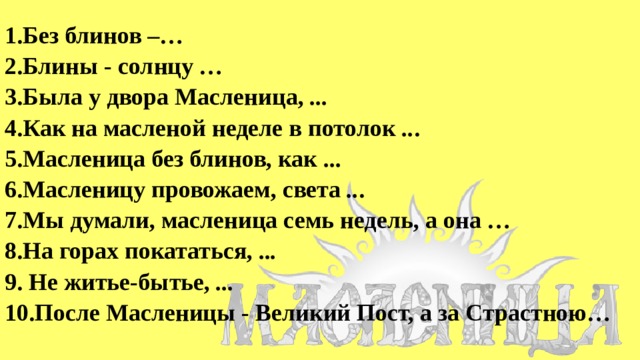 1.Без блинов –… 2.Блины - солнцу … 3.Была у двора Масленица, ... 4.Как на масленой неделе в потолок .. . 5.Масленица без блинов, как ... 6.Масленицу провожаем, света .. . 7.Мы думали, масленица семь недель, а она … 8.На горах покататься, ... 9. Не житье-бытье, ... 10.После Масленицы - Великий Пост, а за Страстною… 