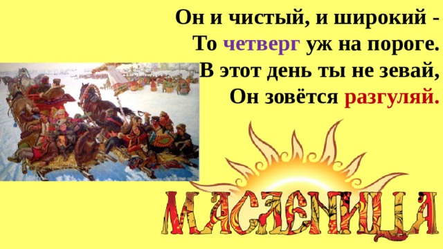 Он и чистый, и широкий -  То четверг уж на пороге.  В этот день ты не зевай,  Он зовётся разгуляй. 