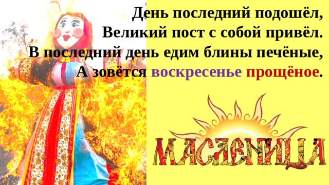 День последний подошёл,  Великий пост с собой привёл.  В последний день едим блины печёные,  А зовётся воскресенье  прощёное . 