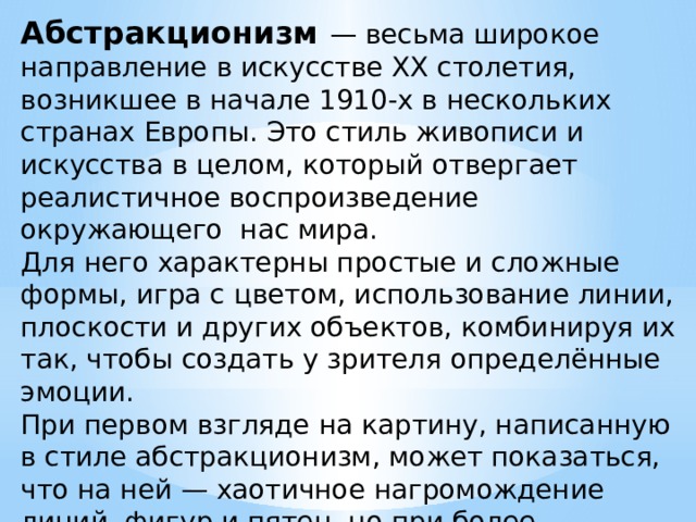 Абстракционизм — весьма широкое направление в искусстве XX столетия, возникшее в начале 1910-х в нескольких странах Европы. Это стиль живописи и искусства в целом, который отвергает реалистичное воспроизведение окружающего нас мира. Для него характерны простые и сложные формы, игра с цветом, использование линии, плоскости и других объектов, комбинируя их так, чтобы создать у зрителя определённые эмоции. При первом взгляде на картину, написанную в стиле абстракционизм, может показаться, что на ней — хаотичное нагромождение линий, фигур и пятен, но при более внимательном изучении становится ясно, что художник создал целостную композицию, которая призвана вызывать у зрителя определённые мысли или настроение. 